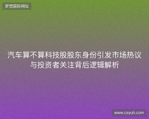 汽车算不算科技股股东身份引发市场热议与投资者关注背后逻辑解析