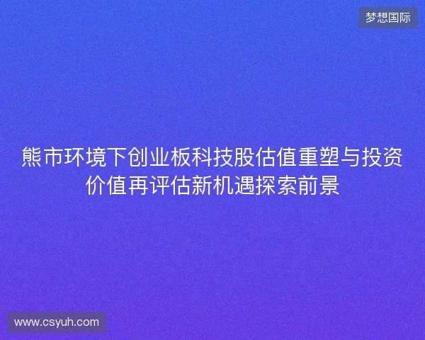熊市环境下创业板科技股估值重塑与投资价值再评估新机遇探索前景
