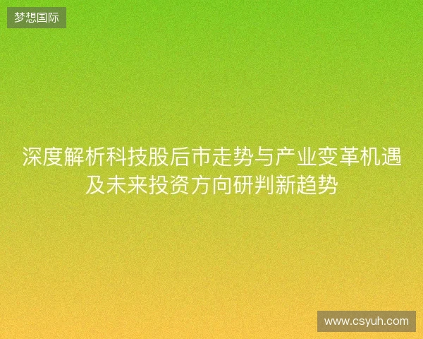 深度解析科技股后市走势与产业变革机遇及未来投资方向研判新趋势