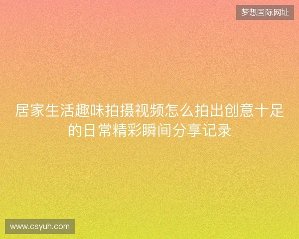 居家生活趣味拍摄视频怎么拍出创意十足的日常精彩瞬间分享记录