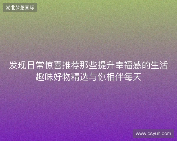 发现日常惊喜推荐那些提升幸福感的生活趣味好物精选与你相伴每天